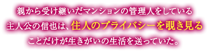 親から受け継いだマンションの管理人をしている主人公の信也は、住人のプライバシーを覗き見ることだけが生きがいの生活を送っていた。