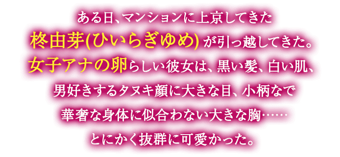 ある日、マンションに上京してきた柊由芽(ひいらぎゆめ)が引っ越してきた。女子アナの卵らしい彼女は、黒い髪、白い肌、男好きするタヌキ顔に大きな目、小柄なで華奢な身体に似合わない大きな胸……とにかく抜群に可愛かった。