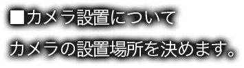 ■カメラ設置について カメラの設置場所を決めます。